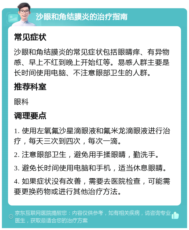 沙眼和角结膜炎的治疗指南 常见症状 沙眼和角结膜炎的常见症状包括眼睛痒、有异物感、早上不红到晚上开始红等。易感人群主要是长时间使用电脑、不注意眼部卫生的人群。 推荐科室 眼科 调理要点 1. 使用左氧氟沙星滴眼液和氟米龙滴眼液进行治疗，每天三次到四次，每次一滴。 2. 注意眼部卫生，避免用手揉眼睛，勤洗手。 3. 避免长时间使用电脑和手机，适当休息眼睛。 4. 如果症状没有改善，需要去医院检查，可能需要更换药物或进行其他治疗方法。