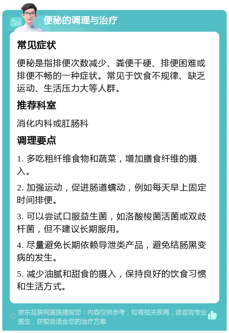 便秘的调理与治疗 常见症状 便秘是指排便次数减少、粪便干硬、排便困难或排便不畅的一种症状。常见于饮食不规律、缺乏运动、生活压力大等人群。 推荐科室 消化内科或肛肠科 调理要点 1. 多吃粗纤维食物和蔬菜，增加膳食纤维的摄入。 2. 加强运动，促进肠道蠕动，例如每天早上固定时间排便。 3. 可以尝试口服益生菌，如洛酸梭菌活菌或双歧杆菌，但不建议长期服用。 4. 尽量避免长期依赖导泄类产品，避免结肠黑变病的发生。 5. 减少油腻和甜食的摄入，保持良好的饮食习惯和生活方式。