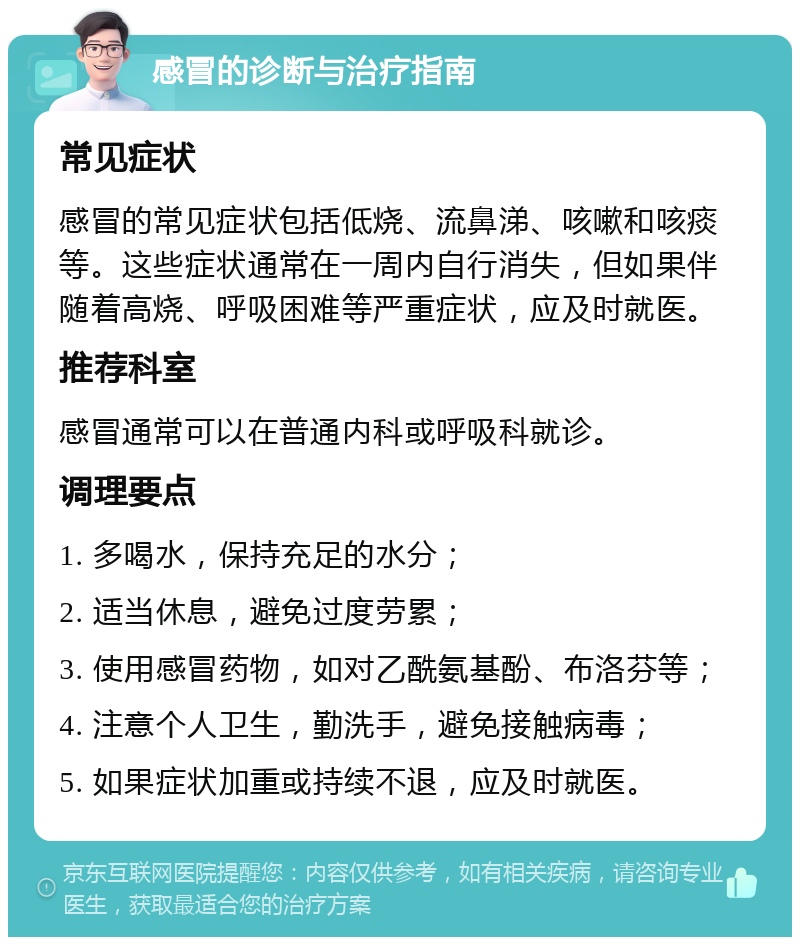 感冒的诊断与治疗指南 常见症状 感冒的常见症状包括低烧、流鼻涕、咳嗽和咳痰等。这些症状通常在一周内自行消失，但如果伴随着高烧、呼吸困难等严重症状，应及时就医。 推荐科室 感冒通常可以在普通内科或呼吸科就诊。 调理要点 1. 多喝水，保持充足的水分； 2. 适当休息，避免过度劳累； 3. 使用感冒药物，如对乙酰氨基酚、布洛芬等； 4. 注意个人卫生，勤洗手，避免接触病毒； 5. 如果症状加重或持续不退，应及时就医。