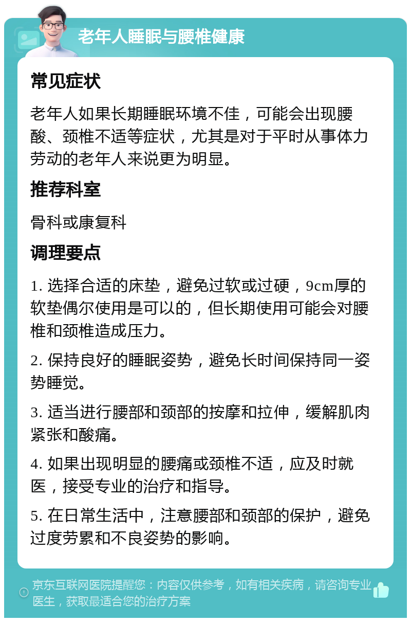 老年人睡眠与腰椎健康 常见症状 老年人如果长期睡眠环境不佳，可能会出现腰酸、颈椎不适等症状，尤其是对于平时从事体力劳动的老年人来说更为明显。 推荐科室 骨科或康复科 调理要点 1. 选择合适的床垫，避免过软或过硬，9cm厚的软垫偶尔使用是可以的，但长期使用可能会对腰椎和颈椎造成压力。 2. 保持良好的睡眠姿势，避免长时间保持同一姿势睡觉。 3. 适当进行腰部和颈部的按摩和拉伸，缓解肌肉紧张和酸痛。 4. 如果出现明显的腰痛或颈椎不适，应及时就医，接受专业的治疗和指导。 5. 在日常生活中，注意腰部和颈部的保护，避免过度劳累和不良姿势的影响。