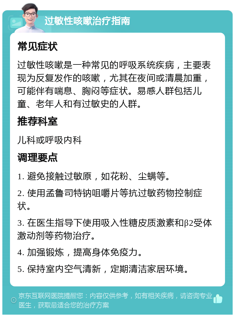 过敏性咳嗽治疗指南 常见症状 过敏性咳嗽是一种常见的呼吸系统疾病，主要表现为反复发作的咳嗽，尤其在夜间或清晨加重，可能伴有喘息、胸闷等症状。易感人群包括儿童、老年人和有过敏史的人群。 推荐科室 儿科或呼吸内科 调理要点 1. 避免接触过敏原，如花粉、尘螨等。 2. 使用孟鲁司特钠咀嚼片等抗过敏药物控制症状。 3. 在医生指导下使用吸入性糖皮质激素和β2受体激动剂等药物治疗。 4. 加强锻炼，提高身体免疫力。 5. 保持室内空气清新，定期清洁家居环境。