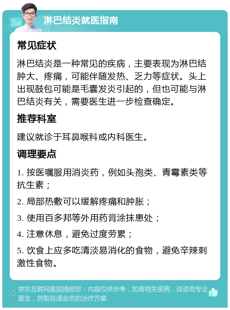 淋巴结炎就医指南 常见症状 淋巴结炎是一种常见的疾病，主要表现为淋巴结肿大、疼痛，可能伴随发热、乏力等症状。头上出现鼓包可能是毛囊发炎引起的，但也可能与淋巴结炎有关，需要医生进一步检查确定。 推荐科室 建议就诊于耳鼻喉科或内科医生。 调理要点 1. 按医嘱服用消炎药，例如头孢类、青霉素类等抗生素； 2. 局部热敷可以缓解疼痛和肿胀； 3. 使用百多邦等外用药膏涂抹患处； 4. 注意休息，避免过度劳累； 5. 饮食上应多吃清淡易消化的食物，避免辛辣刺激性食物。