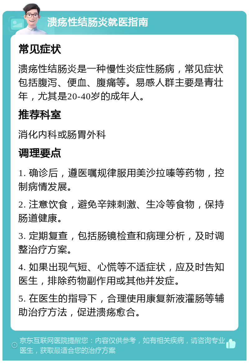 溃疡性结肠炎就医指南 常见症状 溃疡性结肠炎是一种慢性炎症性肠病，常见症状包括腹泻、便血、腹痛等。易感人群主要是青壮年，尤其是20-40岁的成年人。 推荐科室 消化内科或肠胃外科 调理要点 1. 确诊后，遵医嘱规律服用美沙拉嗪等药物，控制病情发展。 2. 注意饮食，避免辛辣刺激、生冷等食物，保持肠道健康。 3. 定期复查，包括肠镜检查和病理分析，及时调整治疗方案。 4. 如果出现气短、心慌等不适症状，应及时告知医生，排除药物副作用或其他并发症。 5. 在医生的指导下，合理使用康复新液灌肠等辅助治疗方法，促进溃疡愈合。