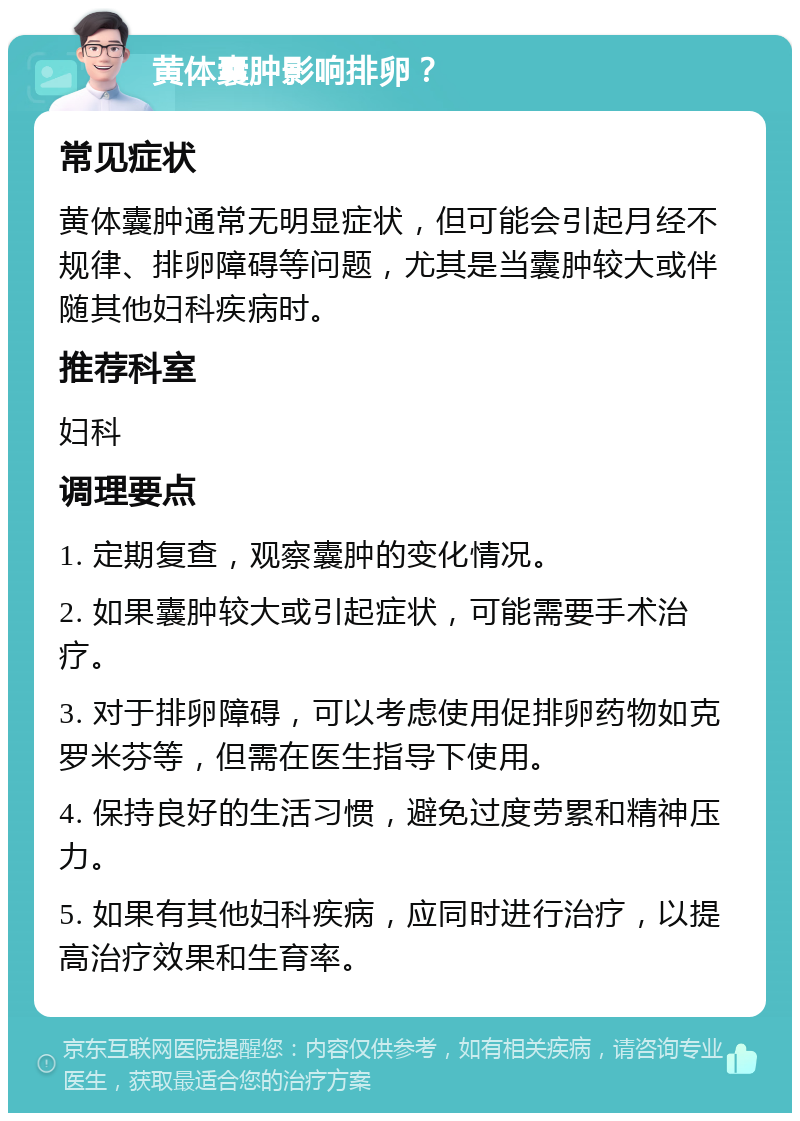 黄体囊肿影响排卵？ 常见症状 黄体囊肿通常无明显症状，但可能会引起月经不规律、排卵障碍等问题，尤其是当囊肿较大或伴随其他妇科疾病时。 推荐科室 妇科 调理要点 1. 定期复查，观察囊肿的变化情况。 2. 如果囊肿较大或引起症状，可能需要手术治疗。 3. 对于排卵障碍，可以考虑使用促排卵药物如克罗米芬等，但需在医生指导下使用。 4. 保持良好的生活习惯，避免过度劳累和精神压力。 5. 如果有其他妇科疾病，应同时进行治疗，以提高治疗效果和生育率。