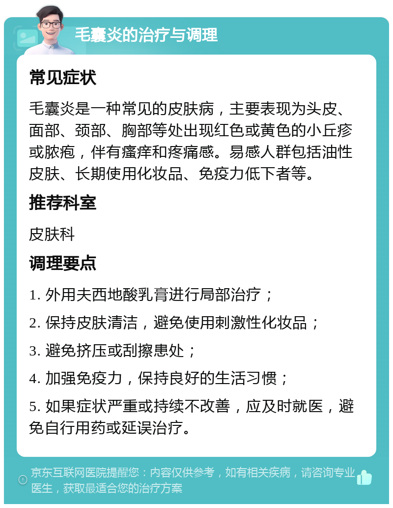 毛囊炎的治疗与调理 常见症状 毛囊炎是一种常见的皮肤病，主要表现为头皮、面部、颈部、胸部等处出现红色或黄色的小丘疹或脓疱，伴有瘙痒和疼痛感。易感人群包括油性皮肤、长期使用化妆品、免疫力低下者等。 推荐科室 皮肤科 调理要点 1. 外用夫西地酸乳膏进行局部治疗； 2. 保持皮肤清洁，避免使用刺激性化妆品； 3. 避免挤压或刮擦患处； 4. 加强免疫力，保持良好的生活习惯； 5. 如果症状严重或持续不改善，应及时就医，避免自行用药或延误治疗。