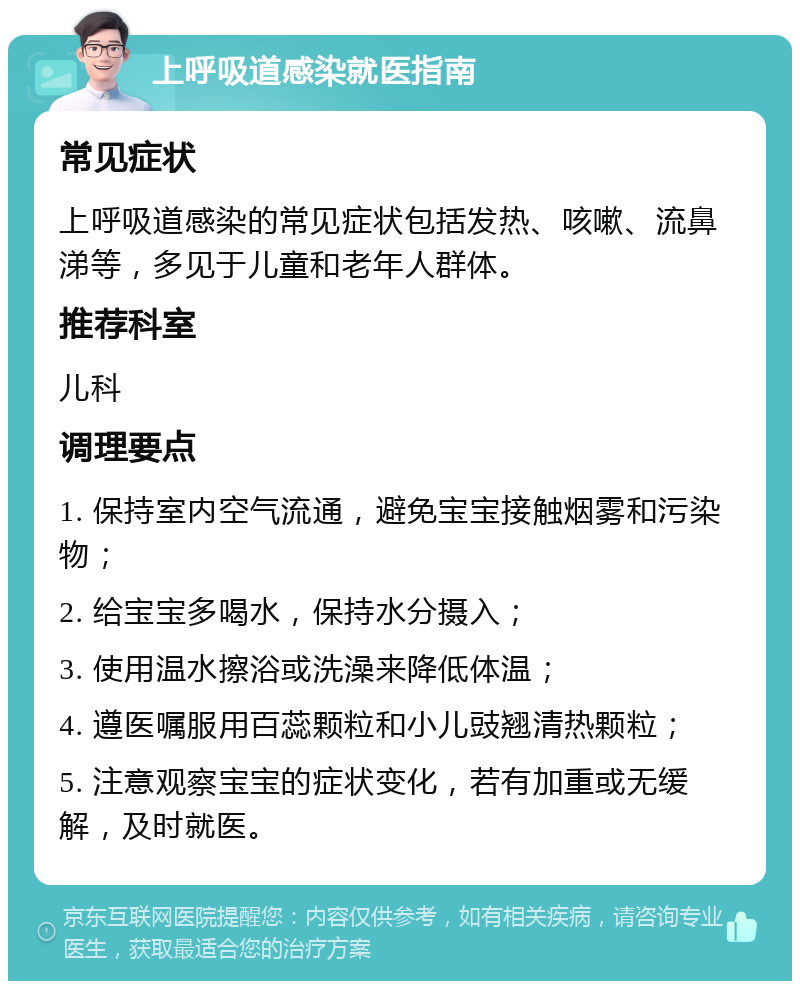 上呼吸道感染就医指南 常见症状 上呼吸道感染的常见症状包括发热、咳嗽、流鼻涕等，多见于儿童和老年人群体。 推荐科室 儿科 调理要点 1. 保持室内空气流通，避免宝宝接触烟雾和污染物； 2. 给宝宝多喝水，保持水分摄入； 3. 使用温水擦浴或洗澡来降低体温； 4. 遵医嘱服用百蕊颗粒和小儿豉翘清热颗粒； 5. 注意观察宝宝的症状变化，若有加重或无缓解，及时就医。