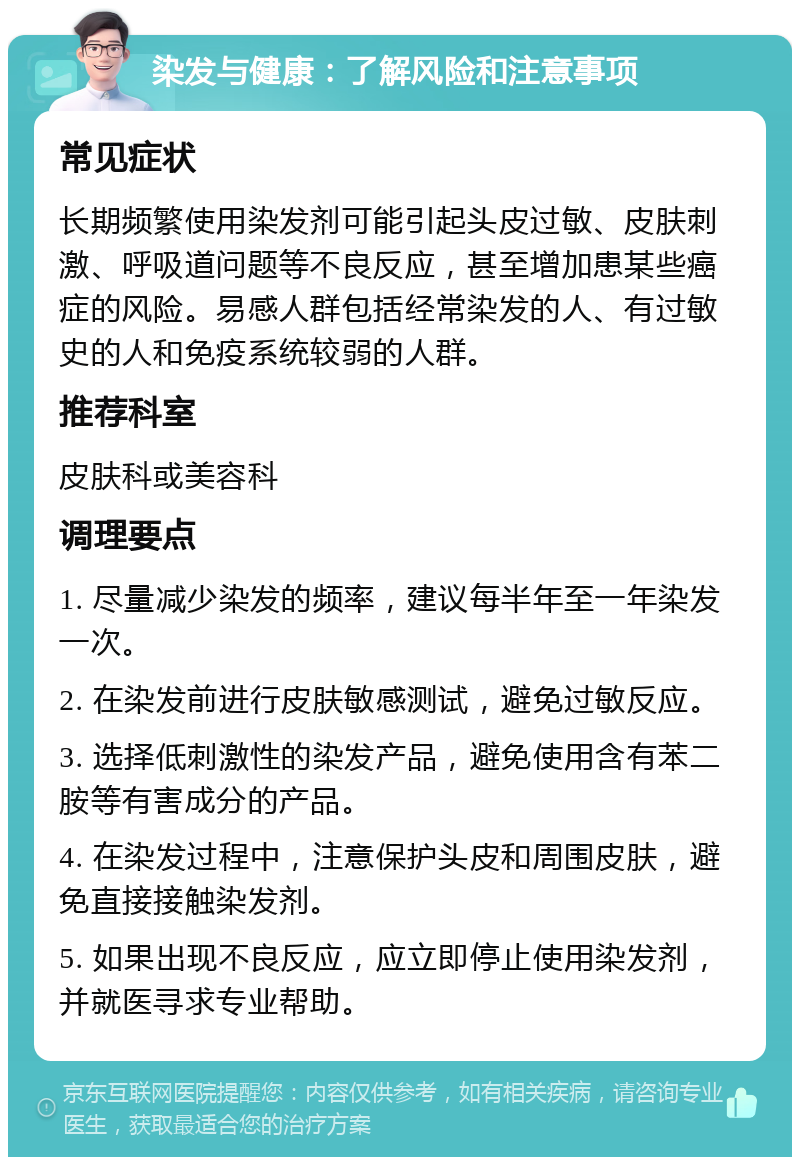 染发与健康：了解风险和注意事项 常见症状 长期频繁使用染发剂可能引起头皮过敏、皮肤刺激、呼吸道问题等不良反应，甚至增加患某些癌症的风险。易感人群包括经常染发的人、有过敏史的人和免疫系统较弱的人群。 推荐科室 皮肤科或美容科 调理要点 1. 尽量减少染发的频率，建议每半年至一年染发一次。 2. 在染发前进行皮肤敏感测试，避免过敏反应。 3. 选择低刺激性的染发产品，避免使用含有苯二胺等有害成分的产品。 4. 在染发过程中，注意保护头皮和周围皮肤，避免直接接触染发剂。 5. 如果出现不良反应，应立即停止使用染发剂，并就医寻求专业帮助。