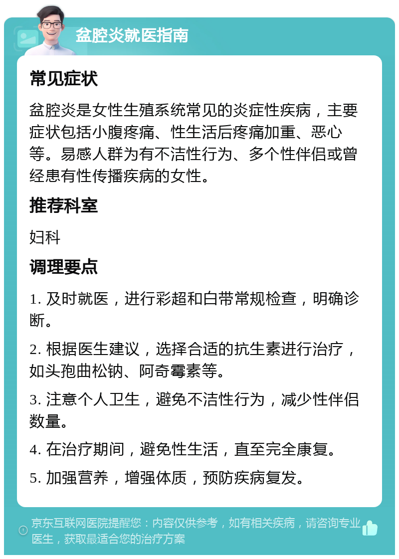 盆腔炎就医指南 常见症状 盆腔炎是女性生殖系统常见的炎症性疾病，主要症状包括小腹疼痛、性生活后疼痛加重、恶心等。易感人群为有不洁性行为、多个性伴侣或曾经患有性传播疾病的女性。 推荐科室 妇科 调理要点 1. 及时就医，进行彩超和白带常规检查，明确诊断。 2. 根据医生建议，选择合适的抗生素进行治疗，如头孢曲松钠、阿奇霉素等。 3. 注意个人卫生，避免不洁性行为，减少性伴侣数量。 4. 在治疗期间，避免性生活，直至完全康复。 5. 加强营养，增强体质，预防疾病复发。