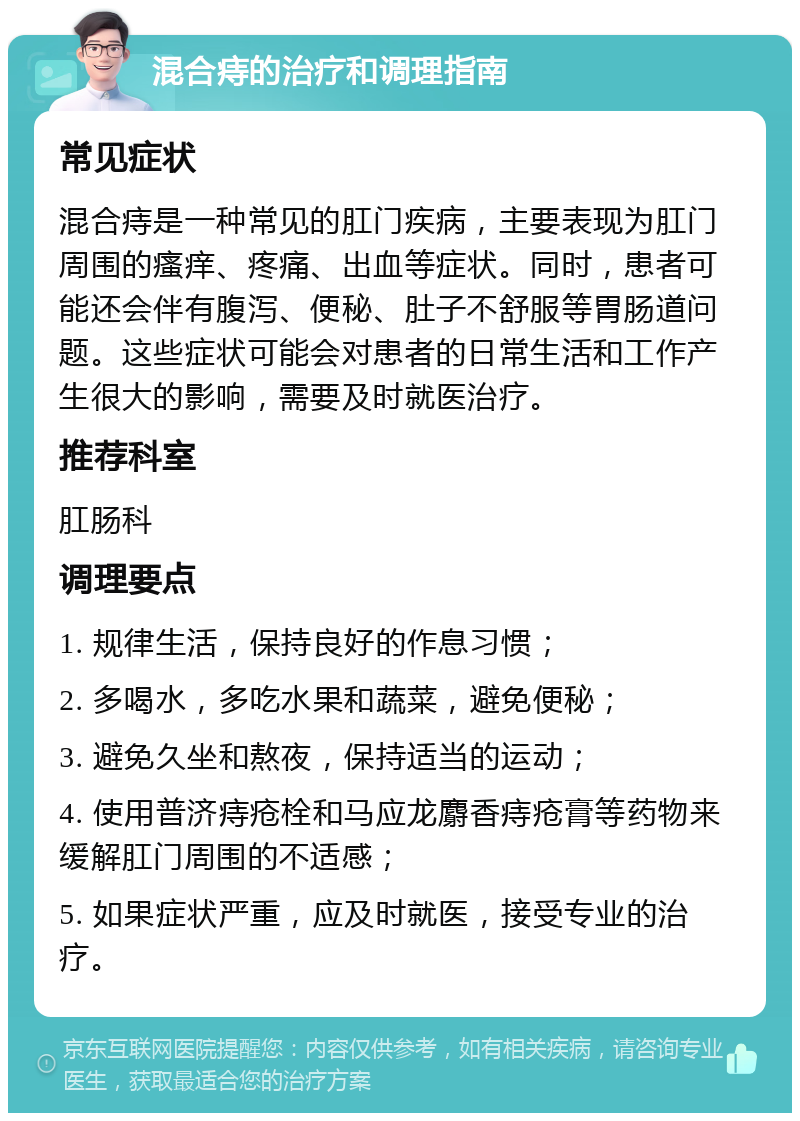 混合痔的治疗和调理指南 常见症状 混合痔是一种常见的肛门疾病，主要表现为肛门周围的瘙痒、疼痛、出血等症状。同时，患者可能还会伴有腹泻、便秘、肚子不舒服等胃肠道问题。这些症状可能会对患者的日常生活和工作产生很大的影响，需要及时就医治疗。 推荐科室 肛肠科 调理要点 1. 规律生活，保持良好的作息习惯； 2. 多喝水，多吃水果和蔬菜，避免便秘； 3. 避免久坐和熬夜，保持适当的运动； 4. 使用普济痔疮栓和马应龙麝香痔疮膏等药物来缓解肛门周围的不适感； 5. 如果症状严重，应及时就医，接受专业的治疗。