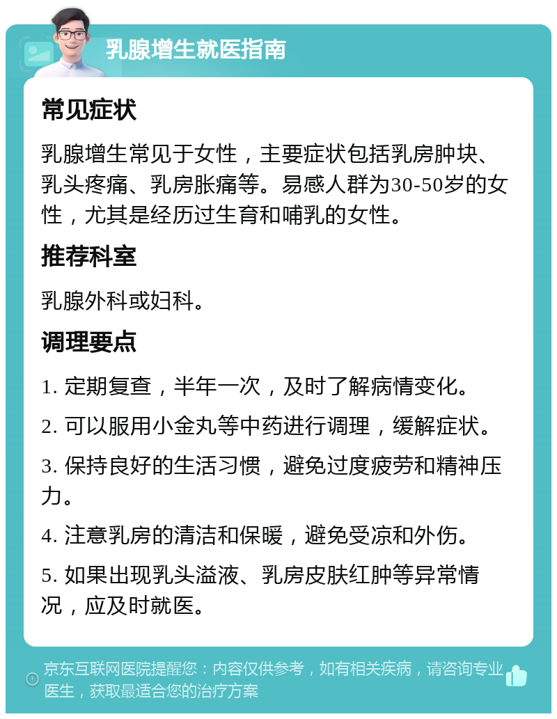 乳腺增生就医指南 常见症状 乳腺增生常见于女性，主要症状包括乳房肿块、乳头疼痛、乳房胀痛等。易感人群为30-50岁的女性，尤其是经历过生育和哺乳的女性。 推荐科室 乳腺外科或妇科。 调理要点 1. 定期复查，半年一次，及时了解病情变化。 2. 可以服用小金丸等中药进行调理，缓解症状。 3. 保持良好的生活习惯，避免过度疲劳和精神压力。 4. 注意乳房的清洁和保暖，避免受凉和外伤。 5. 如果出现乳头溢液、乳房皮肤红肿等异常情况，应及时就医。