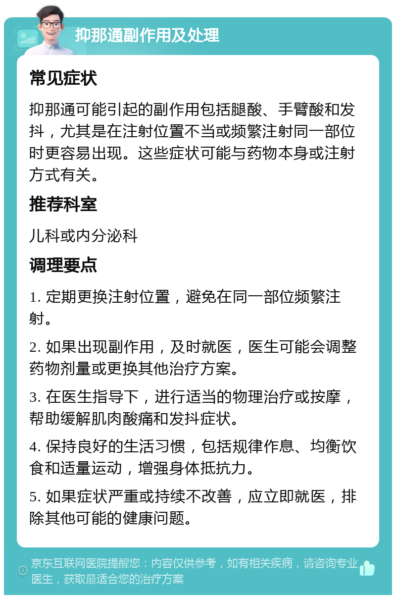 抑那通副作用及处理 常见症状 抑那通可能引起的副作用包括腿酸、手臂酸和发抖，尤其是在注射位置不当或频繁注射同一部位时更容易出现。这些症状可能与药物本身或注射方式有关。 推荐科室 儿科或内分泌科 调理要点 1. 定期更换注射位置，避免在同一部位频繁注射。 2. 如果出现副作用，及时就医，医生可能会调整药物剂量或更换其他治疗方案。 3. 在医生指导下，进行适当的物理治疗或按摩，帮助缓解肌肉酸痛和发抖症状。 4. 保持良好的生活习惯，包括规律作息、均衡饮食和适量运动，增强身体抵抗力。 5. 如果症状严重或持续不改善，应立即就医，排除其他可能的健康问题。