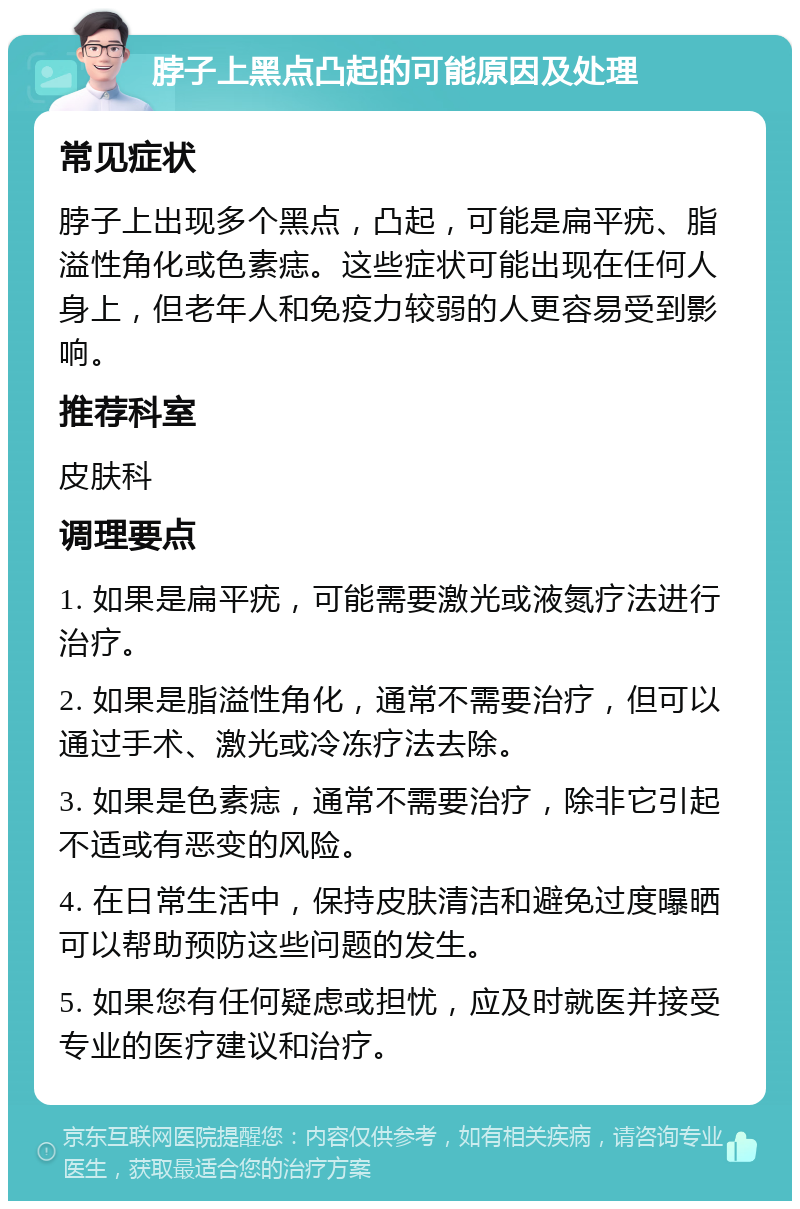 脖子上黑点凸起的可能原因及处理 常见症状 脖子上出现多个黑点，凸起，可能是扁平疣、脂溢性角化或色素痣。这些症状可能出现在任何人身上，但老年人和免疫力较弱的人更容易受到影响。 推荐科室 皮肤科 调理要点 1. 如果是扁平疣，可能需要激光或液氮疗法进行治疗。 2. 如果是脂溢性角化，通常不需要治疗，但可以通过手术、激光或冷冻疗法去除。 3. 如果是色素痣，通常不需要治疗，除非它引起不适或有恶变的风险。 4. 在日常生活中，保持皮肤清洁和避免过度曝晒可以帮助预防这些问题的发生。 5. 如果您有任何疑虑或担忧，应及时就医并接受专业的医疗建议和治疗。