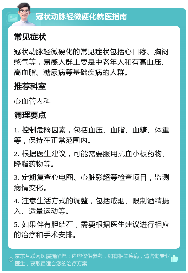 冠状动脉轻微硬化就医指南 常见症状 冠状动脉轻微硬化的常见症状包括心口疼、胸闷憋气等，易感人群主要是中老年人和有高血压、高血脂、糖尿病等基础疾病的人群。 推荐科室 心血管内科 调理要点 1. 控制危险因素，包括血压、血脂、血糖、体重等，保持在正常范围内。 2. 根据医生建议，可能需要服用抗血小板药物、降脂药物等。 3. 定期复查心电图、心脏彩超等检查项目，监测病情变化。 4. 注意生活方式的调整，包括戒烟、限制酒精摄入、适量运动等。 5. 如果伴有胆结石，需要根据医生建议进行相应的治疗和手术安排。