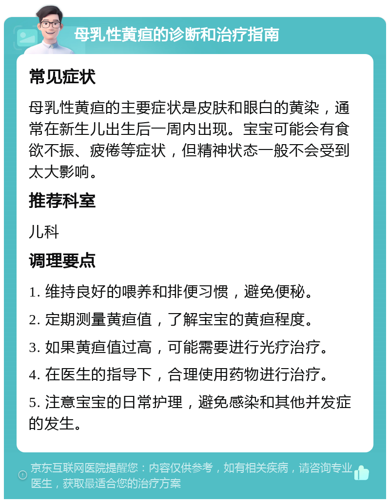 母乳性黄疸的诊断和治疗指南 常见症状 母乳性黄疸的主要症状是皮肤和眼白的黄染，通常在新生儿出生后一周内出现。宝宝可能会有食欲不振、疲倦等症状，但精神状态一般不会受到太大影响。 推荐科室 儿科 调理要点 1. 维持良好的喂养和排便习惯，避免便秘。 2. 定期测量黄疸值，了解宝宝的黄疸程度。 3. 如果黄疸值过高，可能需要进行光疗治疗。 4. 在医生的指导下，合理使用药物进行治疗。 5. 注意宝宝的日常护理，避免感染和其他并发症的发生。