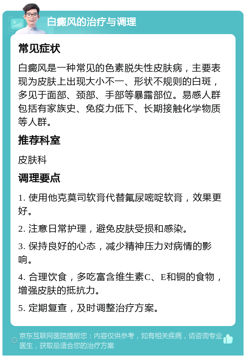 白癜风的治疗与调理 常见症状 白癜风是一种常见的色素脱失性皮肤病，主要表现为皮肤上出现大小不一、形状不规则的白斑，多见于面部、颈部、手部等暴露部位。易感人群包括有家族史、免疫力低下、长期接触化学物质等人群。 推荐科室 皮肤科 调理要点 1. 使用他克莫司软膏代替氟尿嘧啶软膏，效果更好。 2. 注意日常护理，避免皮肤受损和感染。 3. 保持良好的心态，减少精神压力对病情的影响。 4. 合理饮食，多吃富含维生素C、E和铜的食物，增强皮肤的抵抗力。 5. 定期复查，及时调整治疗方案。