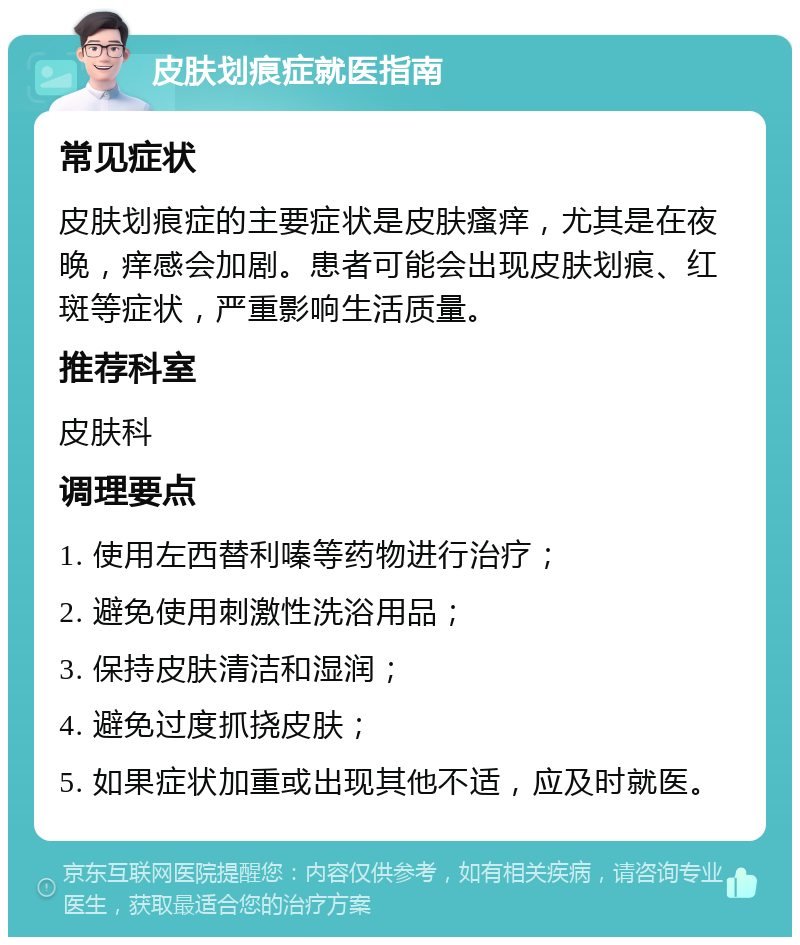 皮肤划痕症就医指南 常见症状 皮肤划痕症的主要症状是皮肤瘙痒，尤其是在夜晚，痒感会加剧。患者可能会出现皮肤划痕、红斑等症状，严重影响生活质量。 推荐科室 皮肤科 调理要点 1. 使用左西替利嗪等药物进行治疗； 2. 避免使用刺激性洗浴用品； 3. 保持皮肤清洁和湿润； 4. 避免过度抓挠皮肤； 5. 如果症状加重或出现其他不适，应及时就医。