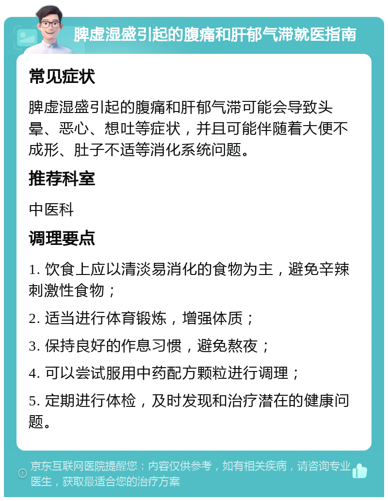 脾虚湿盛引起的腹痛和肝郁气滞就医指南 常见症状 脾虚湿盛引起的腹痛和肝郁气滞可能会导致头晕、恶心、想吐等症状，并且可能伴随着大便不成形、肚子不适等消化系统问题。 推荐科室 中医科 调理要点 1. 饮食上应以清淡易消化的食物为主，避免辛辣刺激性食物； 2. 适当进行体育锻炼，增强体质； 3. 保持良好的作息习惯，避免熬夜； 4. 可以尝试服用中药配方颗粒进行调理； 5. 定期进行体检，及时发现和治疗潜在的健康问题。