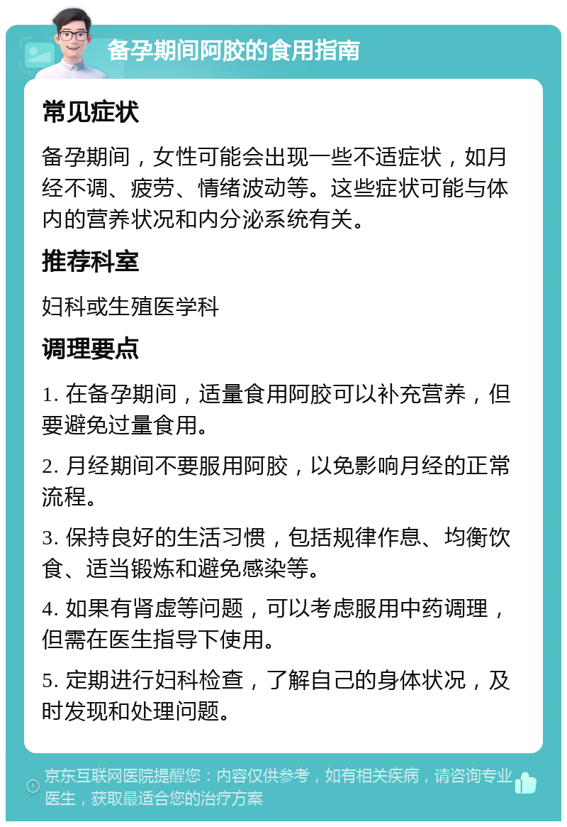 备孕期间阿胶的食用指南 常见症状 备孕期间，女性可能会出现一些不适症状，如月经不调、疲劳、情绪波动等。这些症状可能与体内的营养状况和内分泌系统有关。 推荐科室 妇科或生殖医学科 调理要点 1. 在备孕期间，适量食用阿胶可以补充营养，但要避免过量食用。 2. 月经期间不要服用阿胶，以免影响月经的正常流程。 3. 保持良好的生活习惯，包括规律作息、均衡饮食、适当锻炼和避免感染等。 4. 如果有肾虚等问题，可以考虑服用中药调理，但需在医生指导下使用。 5. 定期进行妇科检查，了解自己的身体状况，及时发现和处理问题。