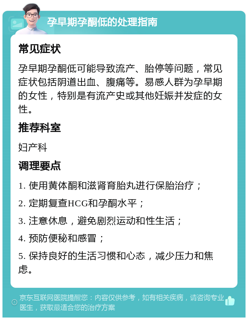 孕早期孕酮低的处理指南 常见症状 孕早期孕酮低可能导致流产、胎停等问题，常见症状包括阴道出血、腹痛等。易感人群为孕早期的女性，特别是有流产史或其他妊娠并发症的女性。 推荐科室 妇产科 调理要点 1. 使用黄体酮和滋肾育胎丸进行保胎治疗； 2. 定期复查HCG和孕酮水平； 3. 注意休息，避免剧烈运动和性生活； 4. 预防便秘和感冒； 5. 保持良好的生活习惯和心态，减少压力和焦虑。