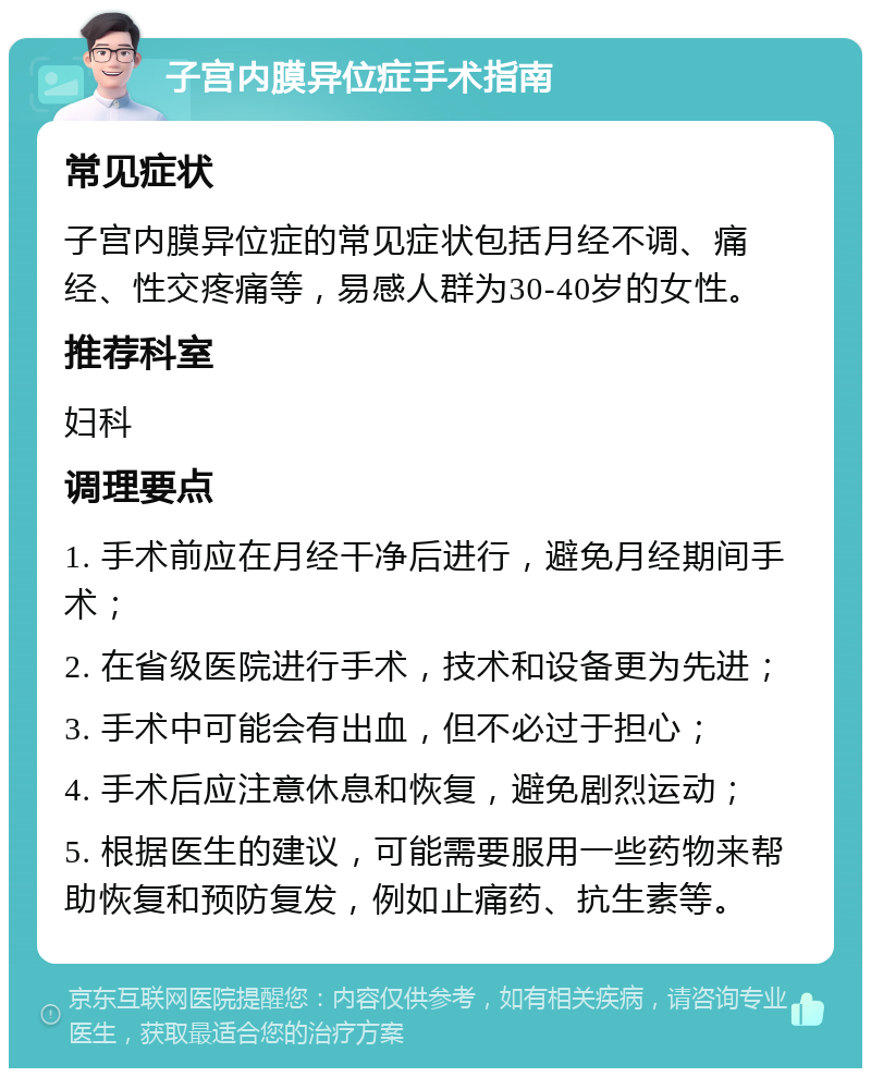 子宫内膜异位症手术指南 常见症状 子宫内膜异位症的常见症状包括月经不调、痛经、性交疼痛等，易感人群为30-40岁的女性。 推荐科室 妇科 调理要点 1. 手术前应在月经干净后进行，避免月经期间手术； 2. 在省级医院进行手术，技术和设备更为先进； 3. 手术中可能会有出血，但不必过于担心； 4. 手术后应注意休息和恢复，避免剧烈运动； 5. 根据医生的建议，可能需要服用一些药物来帮助恢复和预防复发，例如止痛药、抗生素等。