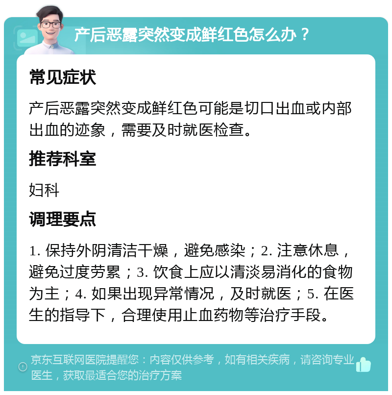 产后恶露突然变成鲜红色怎么办？ 常见症状 产后恶露突然变成鲜红色可能是切口出血或内部出血的迹象，需要及时就医检查。 推荐科室 妇科 调理要点 1. 保持外阴清洁干燥，避免感染；2. 注意休息，避免过度劳累；3. 饮食上应以清淡易消化的食物为主；4. 如果出现异常情况，及时就医；5. 在医生的指导下，合理使用止血药物等治疗手段。