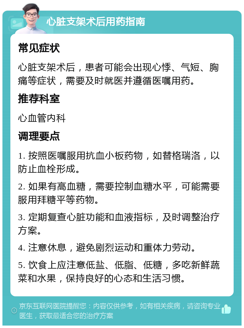 心脏支架术后用药指南 常见症状 心脏支架术后，患者可能会出现心悸、气短、胸痛等症状，需要及时就医并遵循医嘱用药。 推荐科室 心血管内科 调理要点 1. 按照医嘱服用抗血小板药物，如替格瑞洛，以防止血栓形成。 2. 如果有高血糖，需要控制血糖水平，可能需要服用拜糖平等药物。 3. 定期复查心脏功能和血液指标，及时调整治疗方案。 4. 注意休息，避免剧烈运动和重体力劳动。 5. 饮食上应注意低盐、低脂、低糖，多吃新鲜蔬菜和水果，保持良好的心态和生活习惯。