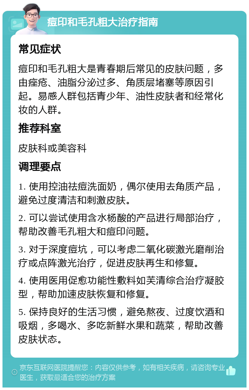 痘印和毛孔粗大治疗指南 常见症状 痘印和毛孔粗大是青春期后常见的皮肤问题，多由痤疮、油脂分泌过多、角质层堵塞等原因引起。易感人群包括青少年、油性皮肤者和经常化妆的人群。 推荐科室 皮肤科或美容科 调理要点 1. 使用控油祛痘洗面奶，偶尔使用去角质产品，避免过度清洁和刺激皮肤。 2. 可以尝试使用含水杨酸的产品进行局部治疗，帮助改善毛孔粗大和痘印问题。 3. 对于深度痘坑，可以考虑二氧化碳激光磨削治疗或点阵激光治疗，促进皮肤再生和修复。 4. 使用医用促愈功能性敷料如芙清综合治疗凝胶型，帮助加速皮肤恢复和修复。 5. 保持良好的生活习惯，避免熬夜、过度饮酒和吸烟，多喝水、多吃新鲜水果和蔬菜，帮助改善皮肤状态。