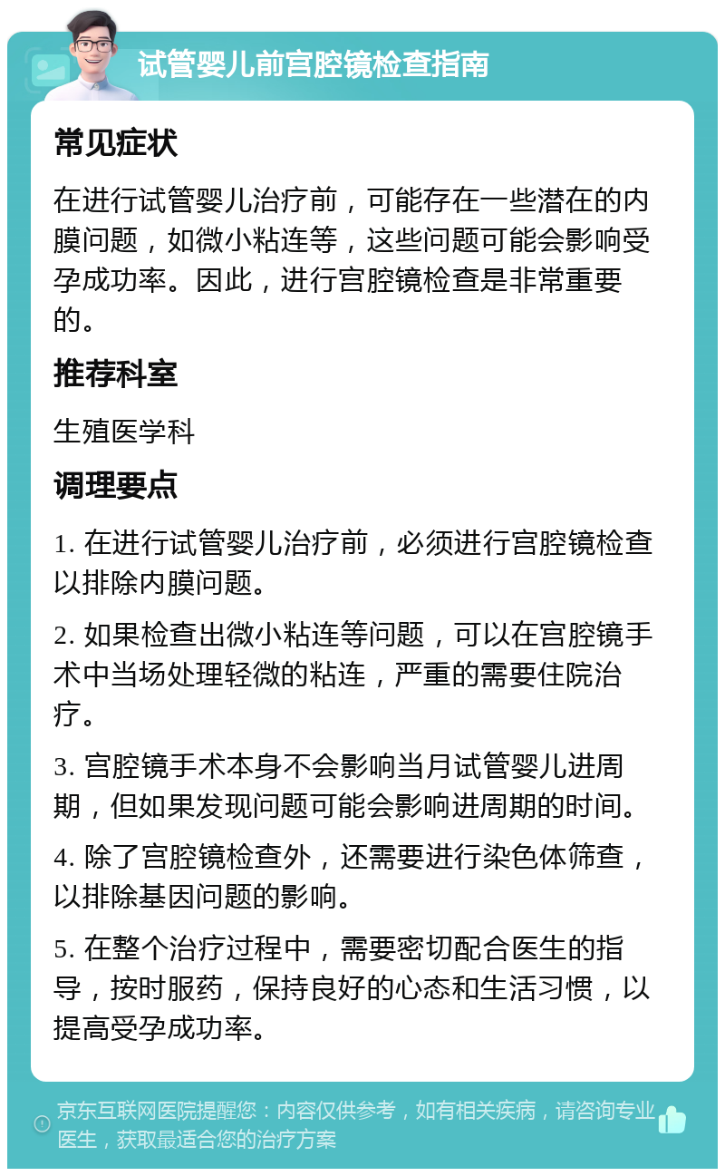 试管婴儿前宫腔镜检查指南 常见症状 在进行试管婴儿治疗前，可能存在一些潜在的内膜问题，如微小粘连等，这些问题可能会影响受孕成功率。因此，进行宫腔镜检查是非常重要的。 推荐科室 生殖医学科 调理要点 1. 在进行试管婴儿治疗前，必须进行宫腔镜检查以排除内膜问题。 2. 如果检查出微小粘连等问题，可以在宫腔镜手术中当场处理轻微的粘连，严重的需要住院治疗。 3. 宫腔镜手术本身不会影响当月试管婴儿进周期，但如果发现问题可能会影响进周期的时间。 4. 除了宫腔镜检查外，还需要进行染色体筛查，以排除基因问题的影响。 5. 在整个治疗过程中，需要密切配合医生的指导，按时服药，保持良好的心态和生活习惯，以提高受孕成功率。