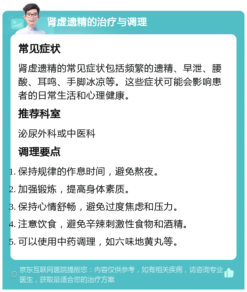 肾虚遗精的治疗与调理 常见症状 肾虚遗精的常见症状包括频繁的遗精、早泄、腰酸、耳鸣、手脚冰凉等。这些症状可能会影响患者的日常生活和心理健康。 推荐科室 泌尿外科或中医科 调理要点 保持规律的作息时间，避免熬夜。 加强锻炼，提高身体素质。 保持心情舒畅，避免过度焦虑和压力。 注意饮食，避免辛辣刺激性食物和酒精。 可以使用中药调理，如六味地黄丸等。