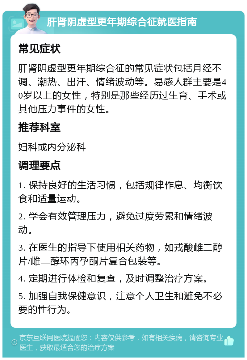 肝肾阴虚型更年期综合征就医指南 常见症状 肝肾阴虚型更年期综合征的常见症状包括月经不调、潮热、出汗、情绪波动等。易感人群主要是40岁以上的女性，特别是那些经历过生育、手术或其他压力事件的女性。 推荐科室 妇科或内分泌科 调理要点 1. 保持良好的生活习惯，包括规律作息、均衡饮食和适量运动。 2. 学会有效管理压力，避免过度劳累和情绪波动。 3. 在医生的指导下使用相关药物，如戎酸雌二醇片/雌二醇环丙孕酮片复合包装等。 4. 定期进行体检和复查，及时调整治疗方案。 5. 加强自我保健意识，注意个人卫生和避免不必要的性行为。