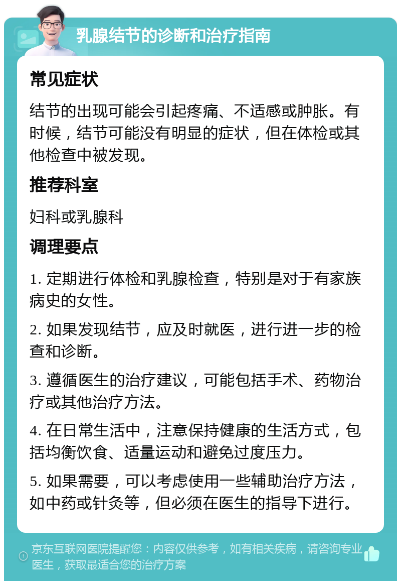 乳腺结节的诊断和治疗指南 常见症状 结节的出现可能会引起疼痛、不适感或肿胀。有时候，结节可能没有明显的症状，但在体检或其他检查中被发现。 推荐科室 妇科或乳腺科 调理要点 1. 定期进行体检和乳腺检查，特别是对于有家族病史的女性。 2. 如果发现结节，应及时就医，进行进一步的检查和诊断。 3. 遵循医生的治疗建议，可能包括手术、药物治疗或其他治疗方法。 4. 在日常生活中，注意保持健康的生活方式，包括均衡饮食、适量运动和避免过度压力。 5. 如果需要，可以考虑使用一些辅助治疗方法，如中药或针灸等，但必须在医生的指导下进行。