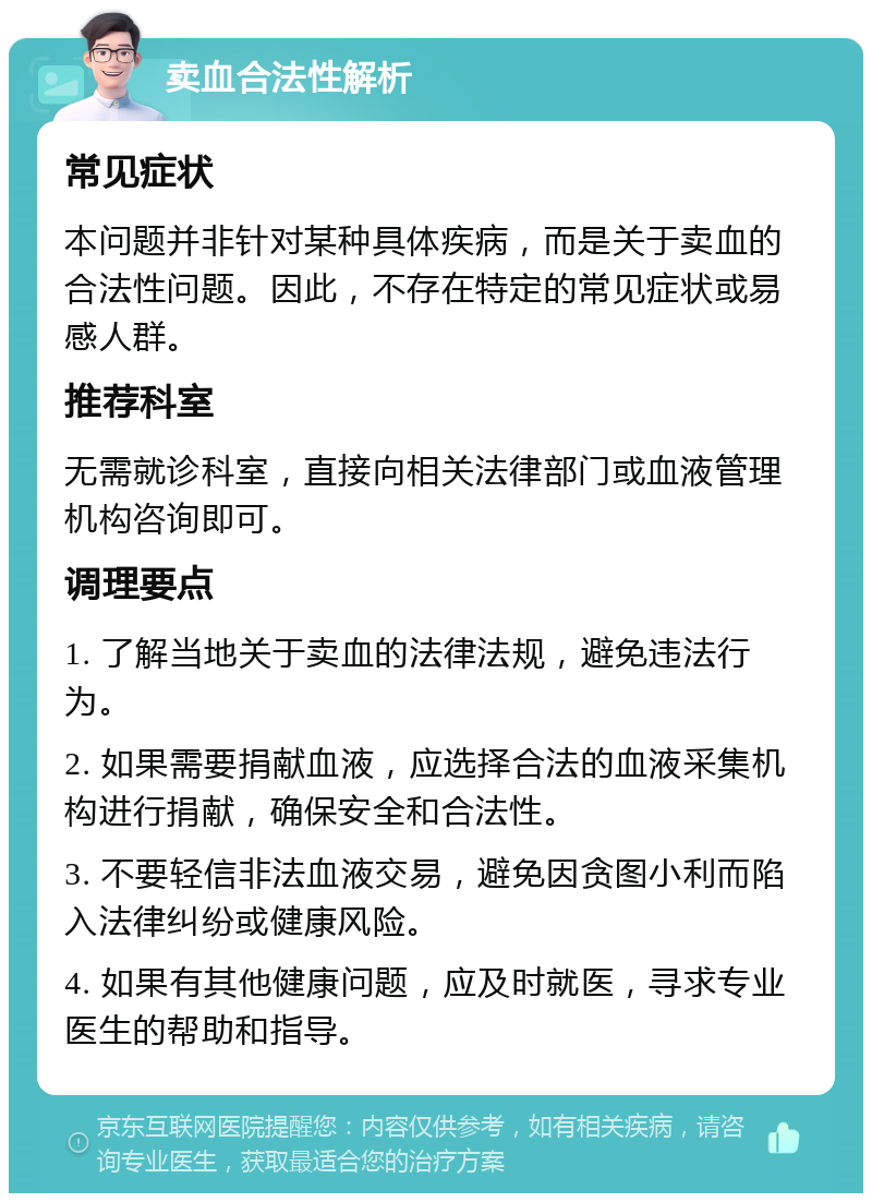 卖血合法性解析 常见症状 本问题并非针对某种具体疾病，而是关于卖血的合法性问题。因此，不存在特定的常见症状或易感人群。 推荐科室 无需就诊科室，直接向相关法律部门或血液管理机构咨询即可。 调理要点 1. 了解当地关于卖血的法律法规，避免违法行为。 2. 如果需要捐献血液，应选择合法的血液采集机构进行捐献，确保安全和合法性。 3. 不要轻信非法血液交易，避免因贪图小利而陷入法律纠纷或健康风险。 4. 如果有其他健康问题，应及时就医，寻求专业医生的帮助和指导。