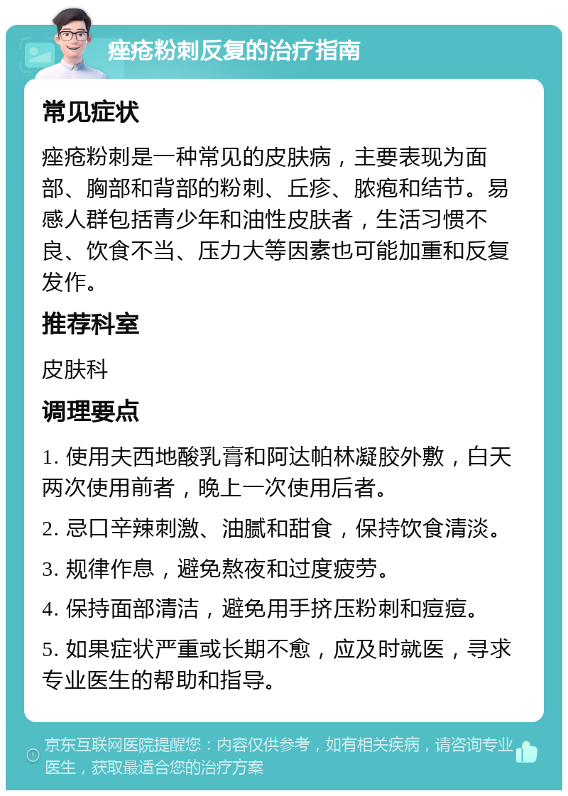 痤疮粉刺反复的治疗指南 常见症状 痤疮粉刺是一种常见的皮肤病，主要表现为面部、胸部和背部的粉刺、丘疹、脓疱和结节。易感人群包括青少年和油性皮肤者，生活习惯不良、饮食不当、压力大等因素也可能加重和反复发作。 推荐科室 皮肤科 调理要点 1. 使用夫西地酸乳膏和阿达帕林凝胶外敷，白天两次使用前者，晚上一次使用后者。 2. 忌口辛辣刺激、油腻和甜食，保持饮食清淡。 3. 规律作息，避免熬夜和过度疲劳。 4. 保持面部清洁，避免用手挤压粉刺和痘痘。 5. 如果症状严重或长期不愈，应及时就医，寻求专业医生的帮助和指导。