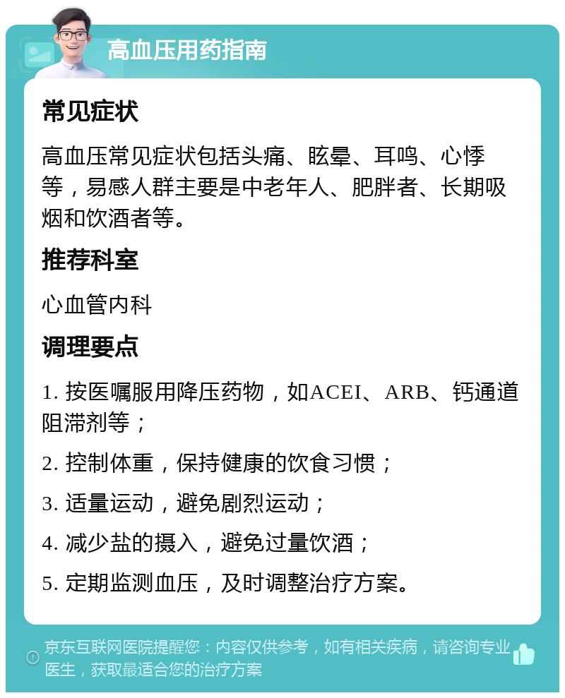 高血压用药指南 常见症状 高血压常见症状包括头痛、眩晕、耳鸣、心悸等，易感人群主要是中老年人、肥胖者、长期吸烟和饮酒者等。 推荐科室 心血管内科 调理要点 1. 按医嘱服用降压药物，如ACEI、ARB、钙通道阻滞剂等； 2. 控制体重，保持健康的饮食习惯； 3. 适量运动，避免剧烈运动； 4. 减少盐的摄入，避免过量饮酒； 5. 定期监测血压，及时调整治疗方案。