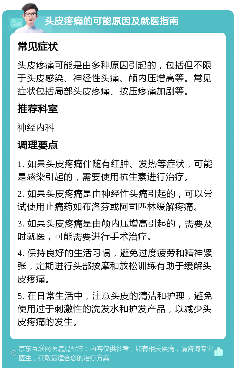 头皮疼痛的可能原因及就医指南 常见症状 头皮疼痛可能是由多种原因引起的，包括但不限于头皮感染、神经性头痛、颅内压增高等。常见症状包括局部头皮疼痛、按压疼痛加剧等。 推荐科室 神经内科 调理要点 1. 如果头皮疼痛伴随有红肿、发热等症状，可能是感染引起的，需要使用抗生素进行治疗。 2. 如果头皮疼痛是由神经性头痛引起的，可以尝试使用止痛药如布洛芬或阿司匹林缓解疼痛。 3. 如果头皮疼痛是由颅内压增高引起的，需要及时就医，可能需要进行手术治疗。 4. 保持良好的生活习惯，避免过度疲劳和精神紧张，定期进行头部按摩和放松训练有助于缓解头皮疼痛。 5. 在日常生活中，注意头皮的清洁和护理，避免使用过于刺激性的洗发水和护发产品，以减少头皮疼痛的发生。