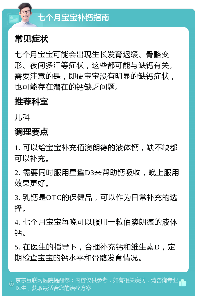 七个月宝宝补钙指南 常见症状 七个月宝宝可能会出现生长发育迟缓、骨骼变形、夜间多汗等症状，这些都可能与缺钙有关。需要注意的是，即使宝宝没有明显的缺钙症状，也可能存在潜在的钙缺乏问题。 推荐科室 儿科 调理要点 1. 可以给宝宝补充佰澳朗德的液体钙，缺不缺都可以补充。 2. 需要同时服用星鲨D3来帮助钙吸收，晚上服用效果更好。 3. 乳钙是OTC的保健品，可以作为日常补充的选择。 4. 七个月宝宝每晚可以服用一粒佰澳朗德的液体钙。 5. 在医生的指导下，合理补充钙和维生素D，定期检查宝宝的钙水平和骨骼发育情况。