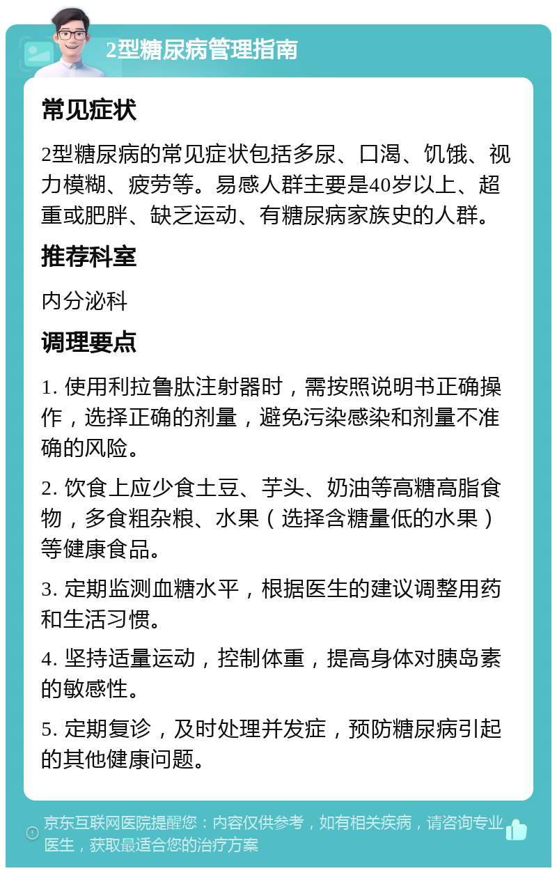 2型糖尿病管理指南 常见症状 2型糖尿病的常见症状包括多尿、口渴、饥饿、视力模糊、疲劳等。易感人群主要是40岁以上、超重或肥胖、缺乏运动、有糖尿病家族史的人群。 推荐科室 内分泌科 调理要点 1. 使用利拉鲁肽注射器时，需按照说明书正确操作，选择正确的剂量，避免污染感染和剂量不准确的风险。 2. 饮食上应少食土豆、芋头、奶油等高糖高脂食物，多食粗杂粮、水果（选择含糖量低的水果）等健康食品。 3. 定期监测血糖水平，根据医生的建议调整用药和生活习惯。 4. 坚持适量运动，控制体重，提高身体对胰岛素的敏感性。 5. 定期复诊，及时处理并发症，预防糖尿病引起的其他健康问题。