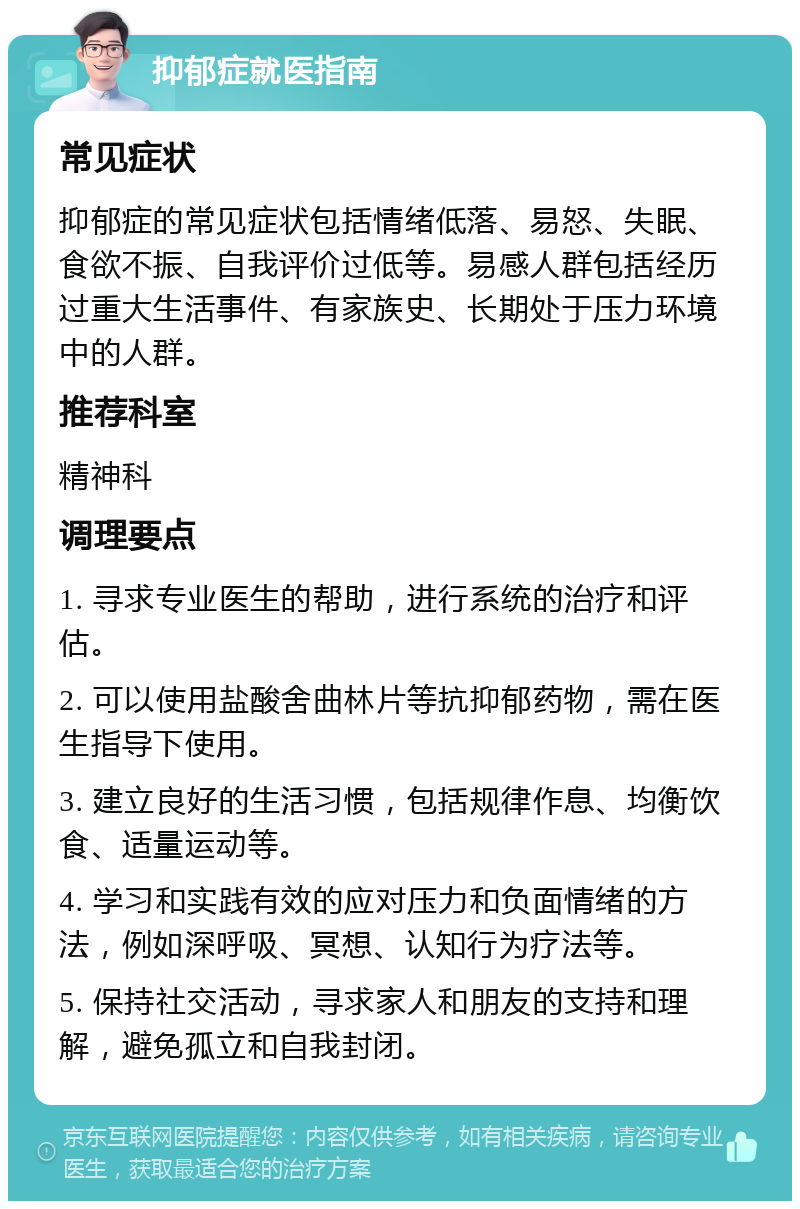 抑郁症就医指南 常见症状 抑郁症的常见症状包括情绪低落、易怒、失眠、食欲不振、自我评价过低等。易感人群包括经历过重大生活事件、有家族史、长期处于压力环境中的人群。 推荐科室 精神科 调理要点 1. 寻求专业医生的帮助，进行系统的治疗和评估。 2. 可以使用盐酸舍曲林片等抗抑郁药物，需在医生指导下使用。 3. 建立良好的生活习惯，包括规律作息、均衡饮食、适量运动等。 4. 学习和实践有效的应对压力和负面情绪的方法，例如深呼吸、冥想、认知行为疗法等。 5. 保持社交活动，寻求家人和朋友的支持和理解，避免孤立和自我封闭。