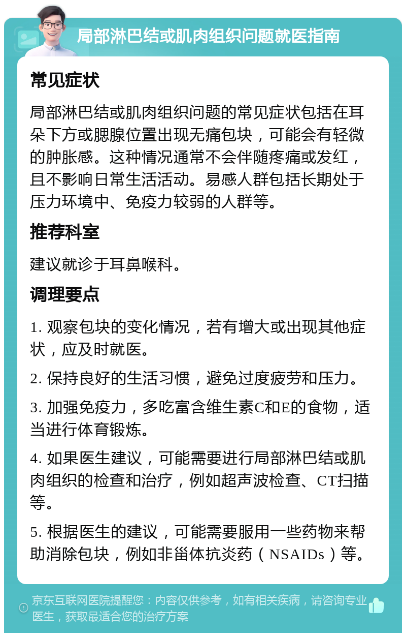 局部淋巴结或肌肉组织问题就医指南 常见症状 局部淋巴结或肌肉组织问题的常见症状包括在耳朵下方或腮腺位置出现无痛包块，可能会有轻微的肿胀感。这种情况通常不会伴随疼痛或发红，且不影响日常生活活动。易感人群包括长期处于压力环境中、免疫力较弱的人群等。 推荐科室 建议就诊于耳鼻喉科。 调理要点 1. 观察包块的变化情况，若有增大或出现其他症状，应及时就医。 2. 保持良好的生活习惯，避免过度疲劳和压力。 3. 加强免疫力，多吃富含维生素C和E的食物，适当进行体育锻炼。 4. 如果医生建议，可能需要进行局部淋巴结或肌肉组织的检查和治疗，例如超声波检查、CT扫描等。 5. 根据医生的建议，可能需要服用一些药物来帮助消除包块，例如非甾体抗炎药（NSAIDs）等。