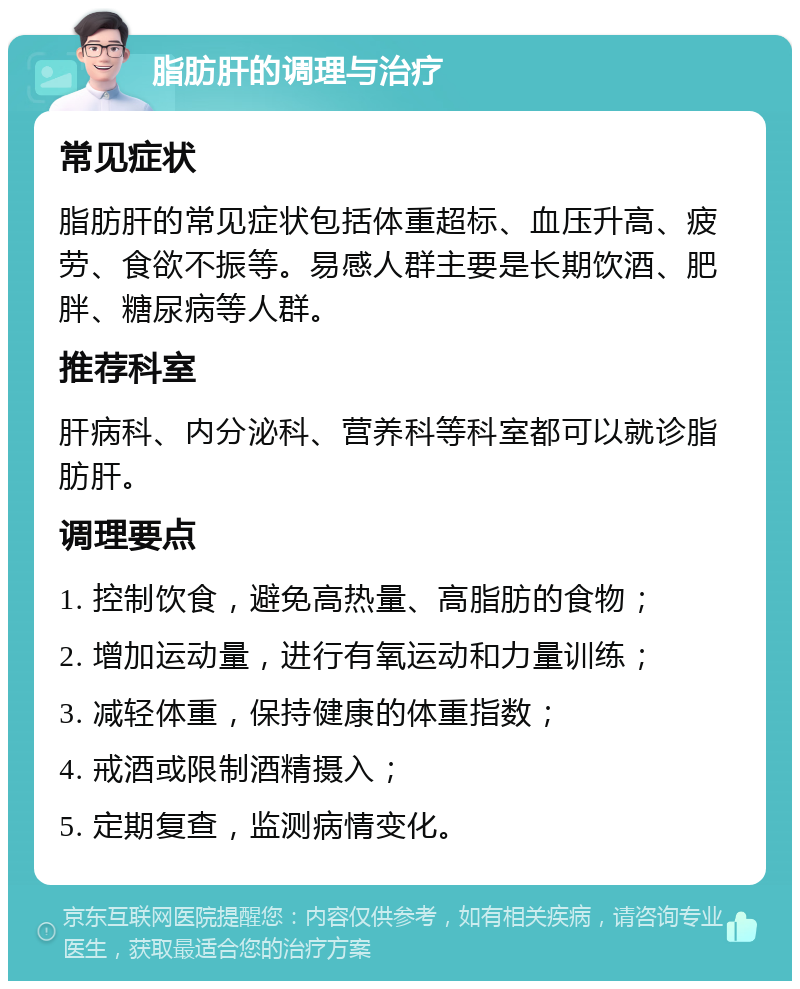 脂肪肝的调理与治疗 常见症状 脂肪肝的常见症状包括体重超标、血压升高、疲劳、食欲不振等。易感人群主要是长期饮酒、肥胖、糖尿病等人群。 推荐科室 肝病科、内分泌科、营养科等科室都可以就诊脂肪肝。 调理要点 1. 控制饮食，避免高热量、高脂肪的食物； 2. 增加运动量，进行有氧运动和力量训练； 3. 减轻体重，保持健康的体重指数； 4. 戒酒或限制酒精摄入； 5. 定期复查，监测病情变化。