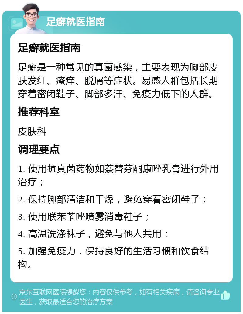 足癣就医指南 足癣就医指南 足癣是一种常见的真菌感染，主要表现为脚部皮肤发红、瘙痒、脱屑等症状。易感人群包括长期穿着密闭鞋子、脚部多汗、免疫力低下的人群。 推荐科室 皮肤科 调理要点 1. 使用抗真菌药物如萘替芬酮康唑乳膏进行外用治疗； 2. 保持脚部清洁和干燥，避免穿着密闭鞋子； 3. 使用联苯苄唑喷雾消毒鞋子； 4. 高温洗涤袜子，避免与他人共用； 5. 加强免疫力，保持良好的生活习惯和饮食结构。