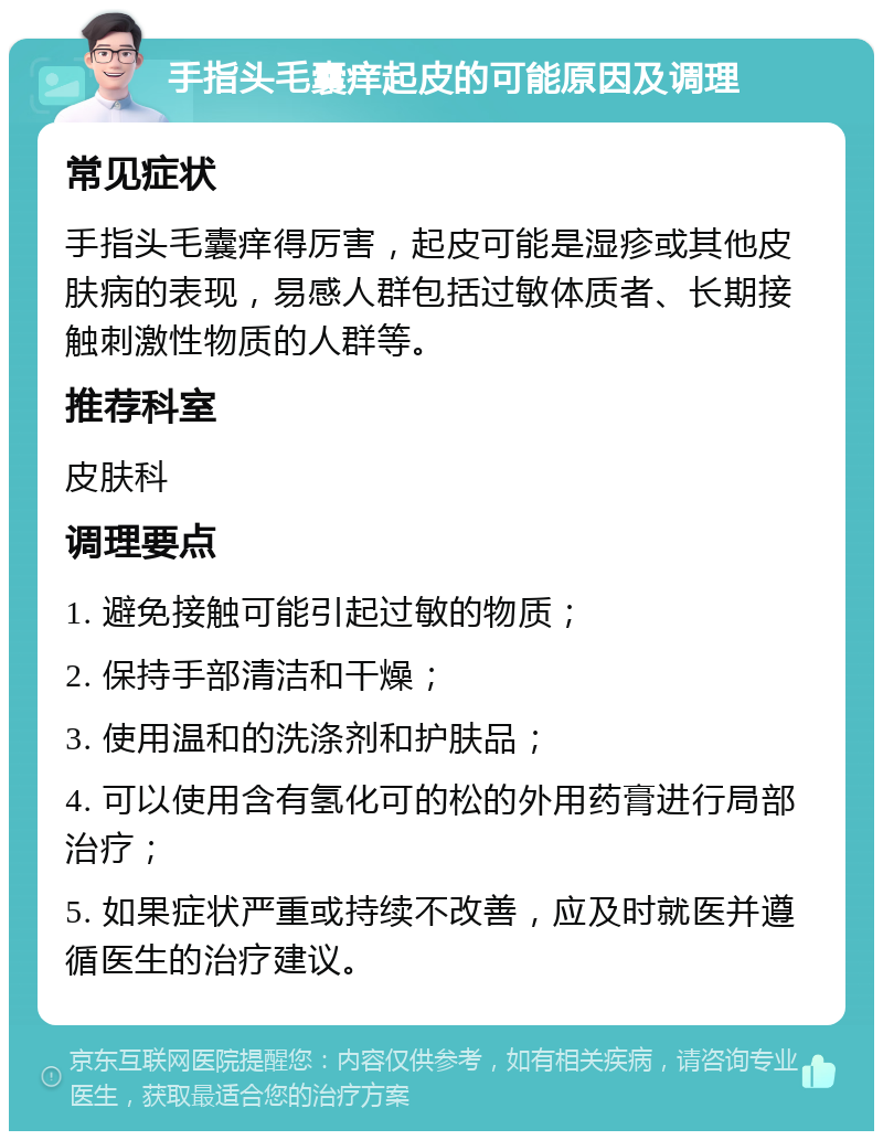 手指头毛囊痒起皮的可能原因及调理 常见症状 手指头毛囊痒得厉害，起皮可能是湿疹或其他皮肤病的表现，易感人群包括过敏体质者、长期接触刺激性物质的人群等。 推荐科室 皮肤科 调理要点 1. 避免接触可能引起过敏的物质； 2. 保持手部清洁和干燥； 3. 使用温和的洗涤剂和护肤品； 4. 可以使用含有氢化可的松的外用药膏进行局部治疗； 5. 如果症状严重或持续不改善，应及时就医并遵循医生的治疗建议。