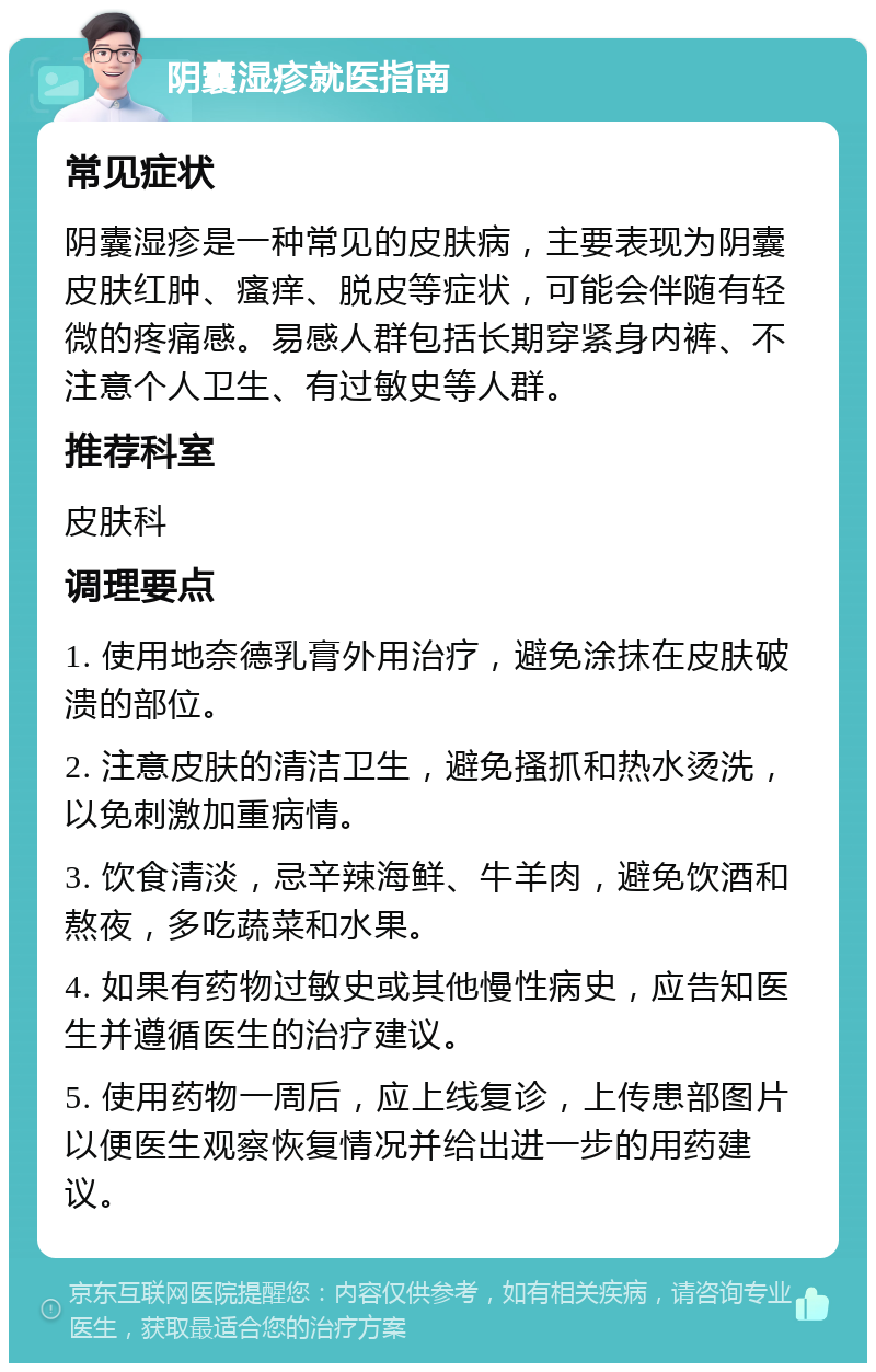 阴囊湿疹就医指南 常见症状 阴囊湿疹是一种常见的皮肤病，主要表现为阴囊皮肤红肿、瘙痒、脱皮等症状，可能会伴随有轻微的疼痛感。易感人群包括长期穿紧身内裤、不注意个人卫生、有过敏史等人群。 推荐科室 皮肤科 调理要点 1. 使用地奈德乳膏外用治疗，避免涂抹在皮肤破溃的部位。 2. 注意皮肤的清洁卫生，避免搔抓和热水烫洗，以免刺激加重病情。 3. 饮食清淡，忌辛辣海鲜、牛羊肉，避免饮酒和熬夜，多吃蔬菜和水果。 4. 如果有药物过敏史或其他慢性病史，应告知医生并遵循医生的治疗建议。 5. 使用药物一周后，应上线复诊，上传患部图片以便医生观察恢复情况并给出进一步的用药建议。