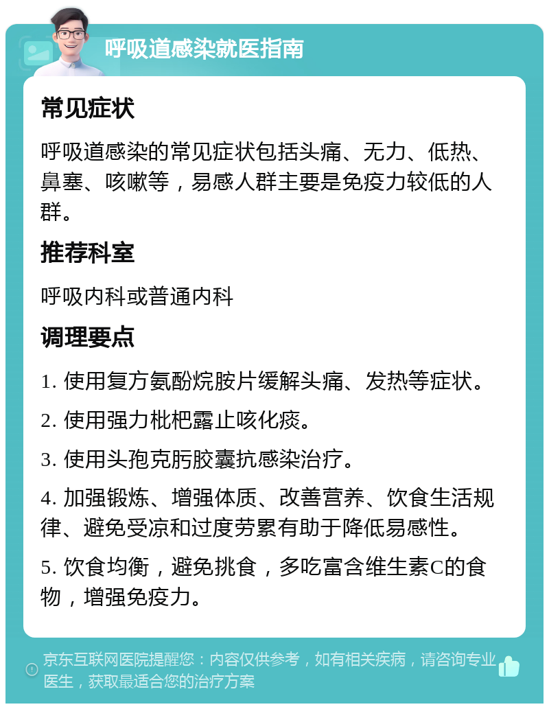 呼吸道感染就医指南 常见症状 呼吸道感染的常见症状包括头痛、无力、低热、鼻塞、咳嗽等，易感人群主要是免疫力较低的人群。 推荐科室 呼吸内科或普通内科 调理要点 1. 使用复方氨酚烷胺片缓解头痛、发热等症状。 2. 使用强力枇杷露止咳化痰。 3. 使用头孢克肟胶囊抗感染治疗。 4. 加强锻炼、增强体质、改善营养、饮食生活规律、避免受凉和过度劳累有助于降低易感性。 5. 饮食均衡，避免挑食，多吃富含维生素C的食物，增强免疫力。