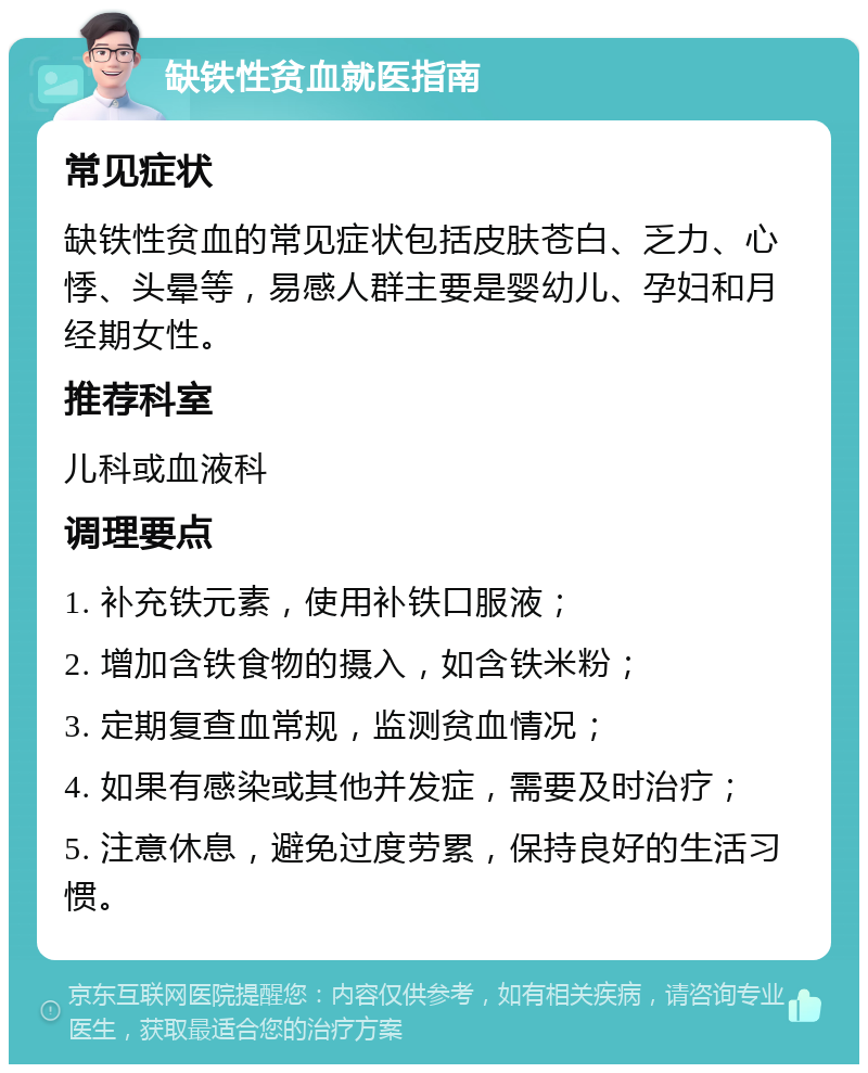 缺铁性贫血就医指南 常见症状 缺铁性贫血的常见症状包括皮肤苍白、乏力、心悸、头晕等，易感人群主要是婴幼儿、孕妇和月经期女性。 推荐科室 儿科或血液科 调理要点 1. 补充铁元素，使用补铁口服液； 2. 增加含铁食物的摄入，如含铁米粉； 3. 定期复查血常规，监测贫血情况； 4. 如果有感染或其他并发症，需要及时治疗； 5. 注意休息，避免过度劳累，保持良好的生活习惯。