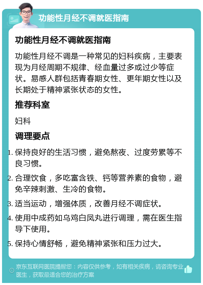 功能性月经不调就医指南 功能性月经不调就医指南 功能性月经不调是一种常见的妇科疾病，主要表现为月经周期不规律、经血量过多或过少等症状。易感人群包括青春期女性、更年期女性以及长期处于精神紧张状态的女性。 推荐科室 妇科 调理要点 保持良好的生活习惯，避免熬夜、过度劳累等不良习惯。 合理饮食，多吃富含铁、钙等营养素的食物，避免辛辣刺激、生冷的食物。 适当运动，增强体质，改善月经不调症状。 使用中成药如乌鸡白凤丸进行调理，需在医生指导下使用。 保持心情舒畅，避免精神紧张和压力过大。