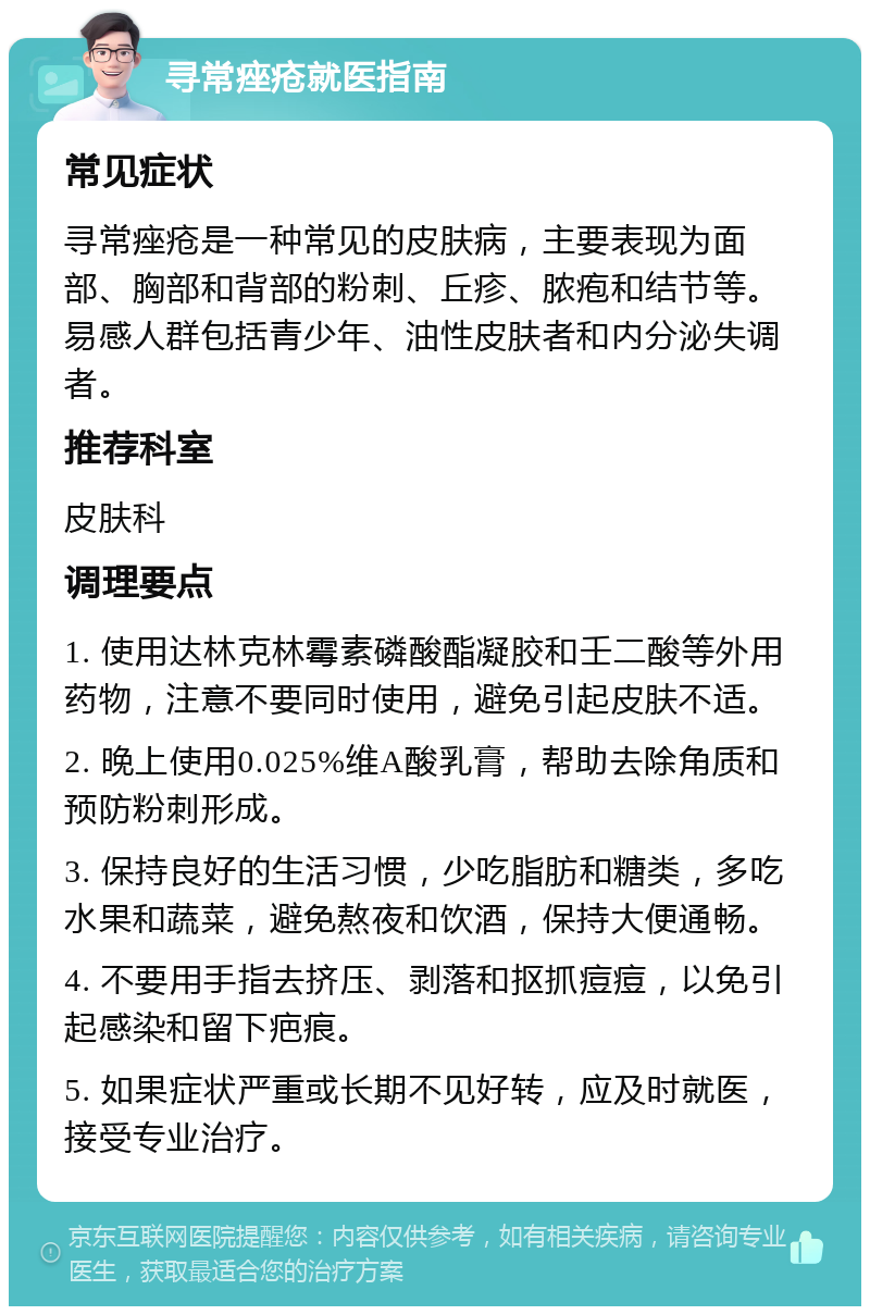 寻常痤疮就医指南 常见症状 寻常痤疮是一种常见的皮肤病，主要表现为面部、胸部和背部的粉刺、丘疹、脓疱和结节等。易感人群包括青少年、油性皮肤者和内分泌失调者。 推荐科室 皮肤科 调理要点 1. 使用达林克林霉素磷酸酯凝胶和壬二酸等外用药物，注意不要同时使用，避免引起皮肤不适。 2. 晚上使用0.025%维A酸乳膏，帮助去除角质和预防粉刺形成。 3. 保持良好的生活习惯，少吃脂肪和糖类，多吃水果和蔬菜，避免熬夜和饮酒，保持大便通畅。 4. 不要用手指去挤压、剥落和抠抓痘痘，以免引起感染和留下疤痕。 5. 如果症状严重或长期不见好转，应及时就医，接受专业治疗。