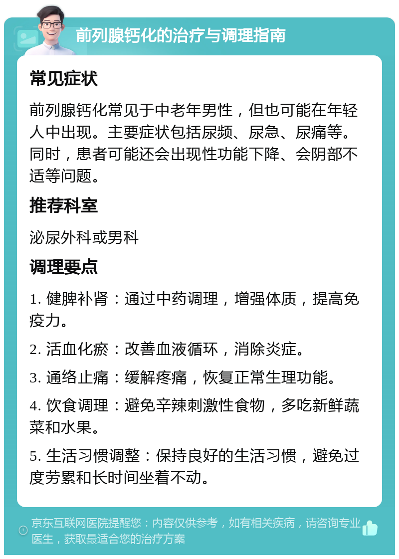 前列腺钙化的治疗与调理指南 常见症状 前列腺钙化常见于中老年男性，但也可能在年轻人中出现。主要症状包括尿频、尿急、尿痛等。同时，患者可能还会出现性功能下降、会阴部不适等问题。 推荐科室 泌尿外科或男科 调理要点 1. 健脾补肾：通过中药调理，增强体质，提高免疫力。 2. 活血化瘀：改善血液循环，消除炎症。 3. 通络止痛：缓解疼痛，恢复正常生理功能。 4. 饮食调理：避免辛辣刺激性食物，多吃新鲜蔬菜和水果。 5. 生活习惯调整：保持良好的生活习惯，避免过度劳累和长时间坐着不动。