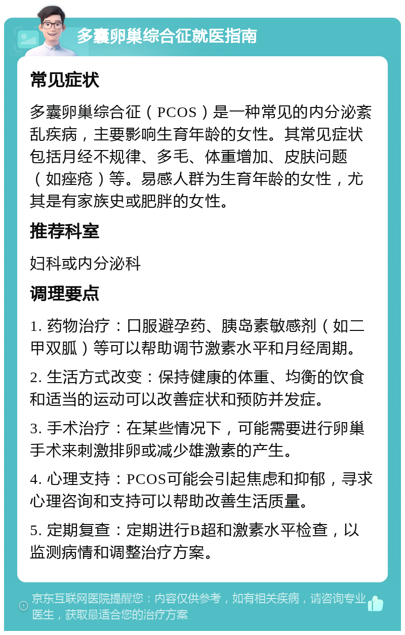 多囊卵巢综合征就医指南 常见症状 多囊卵巢综合征（PCOS）是一种常见的内分泌紊乱疾病，主要影响生育年龄的女性。其常见症状包括月经不规律、多毛、体重增加、皮肤问题（如痤疮）等。易感人群为生育年龄的女性，尤其是有家族史或肥胖的女性。 推荐科室 妇科或内分泌科 调理要点 1. 药物治疗：口服避孕药、胰岛素敏感剂（如二甲双胍）等可以帮助调节激素水平和月经周期。 2. 生活方式改变：保持健康的体重、均衡的饮食和适当的运动可以改善症状和预防并发症。 3. 手术治疗：在某些情况下，可能需要进行卵巢手术来刺激排卵或减少雄激素的产生。 4. 心理支持：PCOS可能会引起焦虑和抑郁，寻求心理咨询和支持可以帮助改善生活质量。 5. 定期复查：定期进行B超和激素水平检查，以监测病情和调整治疗方案。