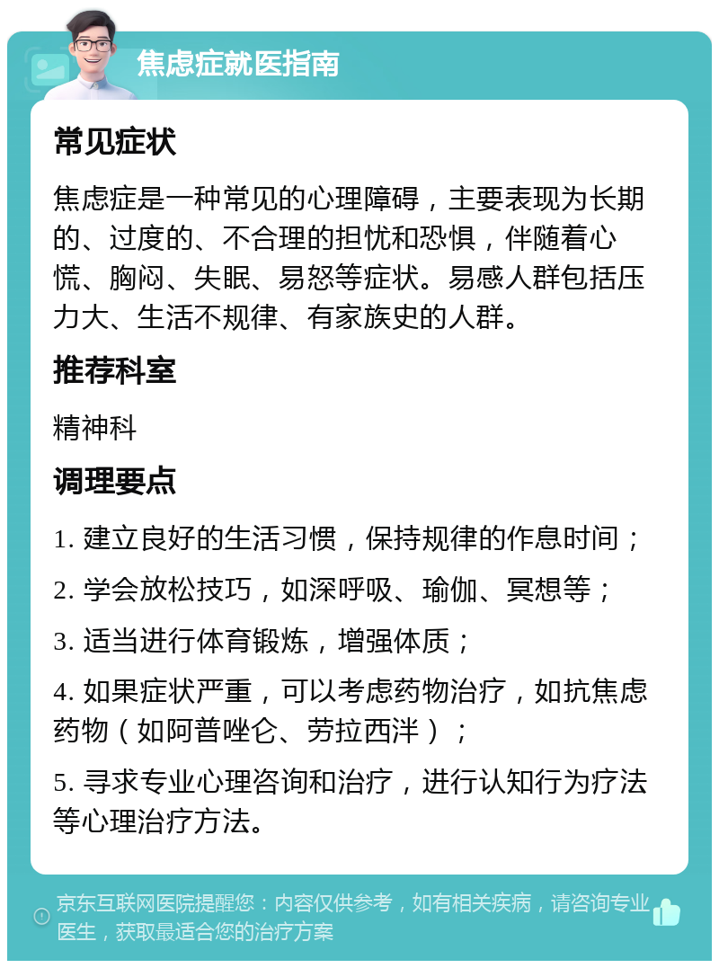 焦虑症就医指南 常见症状 焦虑症是一种常见的心理障碍，主要表现为长期的、过度的、不合理的担忧和恐惧，伴随着心慌、胸闷、失眠、易怒等症状。易感人群包括压力大、生活不规律、有家族史的人群。 推荐科室 精神科 调理要点 1. 建立良好的生活习惯，保持规律的作息时间； 2. 学会放松技巧，如深呼吸、瑜伽、冥想等； 3. 适当进行体育锻炼，增强体质； 4. 如果症状严重，可以考虑药物治疗，如抗焦虑药物（如阿普唑仑、劳拉西泮）； 5. 寻求专业心理咨询和治疗，进行认知行为疗法等心理治疗方法。